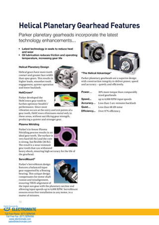 Helical Planetary Gearhead Features 
Parker planetary gearheads incorporate the latest 
technology enhancements... 
Helical Planetary Design 
Helical gears have more tooth 
contact and greater face width 
than spur gears. !is results in 
higher loads, smoother tooth 
engagement, quieter operation 
and lower backlash. 
HeliCrown® 
Parker developed the 
HeliCrown gear tooth to 
further optimize Stealth’s® 
performance. Since most 
vibration occurs at the entry and exit points of a 
gear tooth, HeliCrown eliminates metal only in 
these areas, without sacricing gear strength, 
producing a quieter and stronger gear. 
Plasma Nitriding 
Parker’s in-house Plasma 
Nitriding process results in an 
ideal gear tooth. !e surface is 
very hard (65 Rc) and the core 
is strong, but exible (36 Rc). 
!e result is a wear-resistant 
gear tooth that can withstand 
heavy shock, ensuring high accuracy for the life of 
the gearhead. 
ServoMount® 
Parker’s ServoMount design 
features a balanced input 
gear supported by a oating 
bearing. !is unique design 
compensates for motor shaft 
runout and misalignment, 
ensuring TRUE alignment of 
the input sun gear with the planetary section and 
allowing input speeds up to 6,000 RPM. ServoMount 
ensures error-free installation to any motor, in a 
matter of minutes. 
10 
“The Helical Advantage” 
Parker planetary gearheads are a superior design 
with construction integrity to deliver power, speed 
and accuracy – quietly and e)ciently. 
• Latest technology in seals to reduce heat 
and wear 
• Oil lubrication reduces friction and operating 
temperature, increasing gear life 
tage” 
Power… 30% more torque than comparably 
sized gearheads 
Speed... up to 6,000 RPM input speeds 
Accuracy… Less than 3 arc-minutes backlash 
Quiet… Less than 68 dB noise 
Efficiency... Over 97% e)ciency 
Sold  Serviced By: 
ELECTROMATE 
Toll Free Phone (877) SERVO98 
Toll Free Fax (877) SERV099 
www.electromate.com 
sales@electromate.com 
 