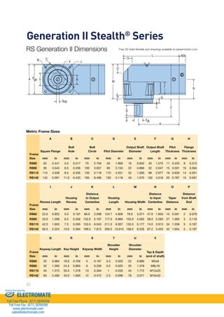 Generation II Stealth® Series 
RS Generation II Dimensions 
U R D 
Metric Frame Sizes 
Frame 
Size 
22 
L AD* 
K 
Ej6 
h9 
O 
O 
H 
A B C D E F G H 
Square Flange 
Bolt 
Hole 
Bolt 
Circle Pilot Diameter 
Output Shaft 
Diameter 
Output Shaft 
Length 
Pilot 
Thickness 
Flange 
Thickness 
mm in mm in mm in mm in mm in mm in mm in mm in 
RS60 62 2.441 5.5 0.217 70 2.756 50 1.969 16 0.630 40 1.575 11 0.433 8 0.315 
RS90 90 3.543 6.5 0.256 100 3.937 80 3.150 22 0.866 52 2.047 15 0.591 10 0.394 
RS115 115 4.528 8.5 0.335 130 5.118 110 4.331 32 1.260 68 2.677 16 0.630 14 0.551 
RS142 142 5.591 11.0 0.433 165 6.496 130 5.118 40 1.575 102 4.016 20 0.787 15 0.591 
Frame 
Size 
I J K L M N O P 
Recess Length 
Housing 
Recess 
Distance 
to Output 
Centerline 
Housing 
Length Housing Width 
Distance 
to Input 
Centerline 
Taper 
Distance 
Distance 
from Shaft 
End 
mm in mm in mm in mm in mm in mm in mm in mm in 
RS60 23.5 0.925 5.0 0.197 66.0 2.598 124.7 4.909 78.0 3.071 47.0 1.850 15 0.591 2 0.079 
RS90 33.0 1.299 6.5 0.256 132.0 5.197 177.0 6.969 103.0 4.055 58.0 2.283 27 1.063 3 0.118 
RS115 42.0 1.653 7.5 0.295 153.5 6.043 211.0 8.307 132.0 5.177 74.0 2.913 34 1.339 5 0.197 
RS142 56.5 2.224 10.0 0.394 198.5 7.815 269.5 10.610 158.2 6.228 87.2 3.433 42 1.654 5 0.197 
Frame 
Size 
Q R S T U V 
Keyway Length Key Height Keyway Width 
Shoulder 
Height 
Shoulder 
Diameter 
Tap  Depth 
mm in mm in mm in mm in mm in (end of shaft) 
RS60 25 0.984 18.0 0.709 5 0.197 0.5 0.020 22 0.866 M5x8 
RS90 32 1.260 24.5 0.965 6 0.236 0.5 0.020 35 1.378 M8x16 
RS115 40 1.575 35.0 1.378 10 0.394 1 0.039 45 1.772 M12x25 
RS142 63 2.480 43.0 1.693 12 0.472 2.5 0.098 78 3.071 M16x32 
I 
G 
T F 
N 
Q 
P 
M 
S 
A g6 
B C 
V J 
Free 3D Solid Models and drawings available at parkermotion.com 
Sold  Serviced By: 
ELECTROMATE 
Toll Free Phone (877) SERVO98 
Toll Free Fax (877) SERV099 
www.electromate.com 
sales@electromate.com 
 