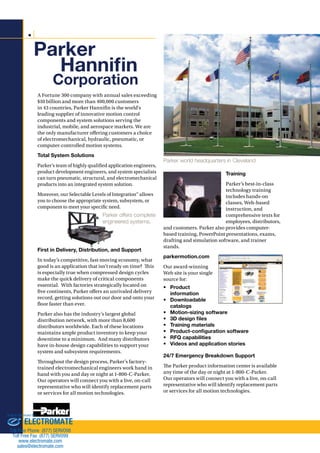 Hannifin 
Corporation 
Parker offers complete 
engineered systems. 
Parker world headquarters in Cleveland 
Training 
Parker’s best-in-class 
technology training 
includes hands-on 
classes, Web-based 
instruction, and 
comprehensive texts for 
employees, distributors, 
and customers. Parker also provides computer-based 
training, PowerPoint presentations, exams, 
drafting and simulation software, and trainer 
stands. 
parkermotion.com 
Our award-winning 
Web site is your single 
source for: 
• Product 
information 
• Downloadable 
catalogs 
• Motion-sizing software 
• 3D design files 
• Training materials 
• Product-configuration software 
• RFQ capabilities 
• Videos and application stories 
24/7 Emergency Breakdown Support 
!e Parker product information center is available 
any time of the day or night at 1-800-C-Parker. 
Our operators will connect you with a live, on-call 
representative who will identify replacement parts 
or services for all motion technologies. 
Parker 
A Fortune 300 company with annual sales exceeding 
$10 billion and more than 400,000 customers 
in 43 countries, Parker Hannin is the world’s 
leading supplier of innovative motion control 
components and system solutions serving the 
industrial, mobile, and aerospace markets. We are 
the only manufacturer o#ering customers a choice 
of electromechanical, hydraulic, pneumatic, or 
computer-controlled motion systems. 
Total System Solutions 
Parker’s team of highly qualied application engineers, 
product development engineers, and system specialists 
can turn pneumatic, structural, and electromechanical 
products into an integrated system solution. 
Moreover, our Selectable Levels of Integration™ allows 
you to choose the appropriate system, subsystem, or 
component to meet your specic need. 
First in Delivery, Distribution, and Support 
In today’s competitive, fast-moving economy, what 
good is an application that isn’t ready on time? !is 
is especially true when compressed design cycles 
make the quick delivery of critical components 
essential. With factories strategically located on 
ve continents, Parker o#ers an unrivaled delivery 
record, getting solutions out our door and onto your 
oor faster than ever. 
Parker also has the industry’s largest global 
distribution network, with more than 8,600 
distributors worldwide. Each of these locations 
maintains ample product inventory to keep your 
downtime to a minimum. And many distributors 
have in-house design capabilities to support your 
system and subsystem requirements. 
!roughout the design process, Parker’s factory-trained 
electromechanical engineers work hand in 
hand with you and day or night at 1-800-C-Parker. 
Our operators will connect you with a live, on-call 
representative who will identify replacement parts 
or services for all motion technologies. 
Sold  Serviced By: 
ELECTROMATE 
Toll Free Phone (877) SERVO98 
Toll Free Fax (877) SERV099 
www.electromate.com 
sales@electromate.com 
 