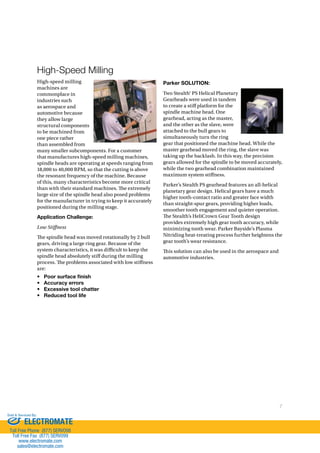 7 
High-Speed Milling 
High-speed milling 
machines are 
commonplace in 
industries such 
as aerospace and 
automotive because 
they allow large 
structural components 
to be machined from 
one piece rather 
than assembled from 
many smaller subcomponents. For a customer 
that manufactures high-speed milling machines, 
spindle heads are operating at speeds ranging from 
18,000 to 40,000 RPM, so that the cutting is above 
the resonant frequency of the machine. Because 
of this, many characteristics become more critical 
than with their standard machines. !e extremely 
large size of the spindle head also posed problems 
for the manufacturer in trying to keep it accurately 
positioned during the milling stage. 
Application Challenge: 
Low Stiness 
!e spindle head was moved rotationally by 2 bull 
gears, driving a large ring gear. Because of the 
system characteristics, it was di)cult to keep the 
spindle head absolutely sti# during the milling 
process. !e problems associated with low sti#ness 
are: 
• Poor surface finish 
• Accuracy errors 
• Excessive tool chatter 
• Reduced tool life 
Parker SOLUTION: 
Two Stealth® PS Helical Planetary 
Gearheads were used in tandem 
to create a sti# platform for the 
spindle machine head. One 
gearhead, acting as the master, 
and the other as the slave, were 
attached to the bull gears to 
simultaneously turn the ring 
gear that positioned the machine head. While the 
master gearhead moved the ring, the slave was 
taking up the backlash. In this way, the precision 
gears allowed for the spindle to be moved accurately, 
while the two gearhead combination maintained 
maximum system sti#ness. 
Parker’s Stealth PS gearhead features an all-helical 
planetary gear design. Helical gears have a much 
higher tooth-contact ratio and greater face width 
than straight-spur gears, providing higher loads, 
smoother tooth engagement and quieter operation. 
!e Stealth’s HeliCrown Gear Tooth design 
provides extremely high gear tooth accuracy, while 
minimizing tooth wear. Parker Bayside’s Plasma 
Nitriding heat-treating process further heightens the 
gear tooth’s wear resistance. 
!is solution can also be used in the aerospace and 
automotive industries. 
Sold  Serviced By: 
ELECTROMATE 
Toll Free Phone (877) SERVO98 
Toll Free Fax (877) SERV099 
www.electromate.com 
sales@electromate.com 
 