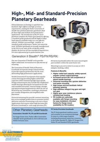 High-, Mid- and Standard-Precision 
Planetary Gearheads 
Helical planetary technology is superb for low-backlash, 
high-stiness and high-accuracy 
requirements, making the Parker Generation II 
Stealth® line of helical planetary gearheads ideal 
for these high-and medium-level performance 
applications. $e introduction of the PV Series 
gearhead completes the Parker gear family by oering 
a standard-grade gearhead with the highest radial 
load capacity available today in a cost-eective 
solution. Whether you need high-, medium- or 
standard-grade performance, Parker can match the 
need. All Parker gearheads are proudly manufactured 
in the USA in our state-of-the-art facility which, 
displays the best use of Lean manufacturing practices. 
For more information go to parkermotion.com. 
Generation II Stealth® PS/PX/RS/RX: 
Our new Generation II Stealth® series provides 
higher radial load, increased service life and ease of 
mounting 
!e Generation II Stealth® Helical Planetary 
Gearheads incorporate design enhancements 
to provide superior performance for the most 
demanding high performance applications. 
Stealth Generation II incorporates dual angular 
contact bearings providing higher radial load 
capacities while maintaining high input speeds. 
Design enhancements also include full complement 
needle bearings allowing for increased service life 
and extended warranties. Internal design changes 
and optimized gearing geometries allow for one oil 
ll level for any orientation, resulting in shortened 
part number designation and simplied order 
placement. 
Universal mounting kits provide common mounting 
kits across multiple product lines to promote quicker 
deliveries and ease of mounting to any servo motor. 
Applications that require either high precision (PS/ 
RS Series Gearheads) or mid-range precision (PX/ 
8 
RX Series Gearheads) utilize the same mounting kit 
part numbers within the same frame size. 
Mounting to any servo motor is as easy as A-B-C 
(adapter, bushing, collet). 
Features  Benefits 
• Higher radial load capacity: widely spaced 
angular contact output bearings 
• Increased service life: full complement of 
planet needle bearings 
• Universal mounting kits: quicker deliveries 
and easier mounting 
• High torque and low backlash: helical 
planetary gearing 
• High stiffness: Integral ring gear and rigid 
sun gear 
• Higher gear wear resistance: plasma 
nitriding heat treating 
• PX models are optionally 
available with flange mounting 
for easy installation. (Contact 
factory for flange mount 
availability for RX models.) 
Other Planetary Gearheads: 
Generation I Stealth® PS, PX and RS Gearheads 
For larger frame sizes, Parker o#ers Generation 
I Stealth® Series gearheads in 142 to 220 mm and 
NEMA 56 frame sizes. 
PV Series Precision Gearheads 
!e PV Series gearhead combines power 
and versatility in an economical package. 
It comes in a wide range of options 
including dimensional output face crossovers 
to the Parker Bayside PX, Alpha LP, Neugart PLE, 
Stober PE and Standard NEMA gearheads. 
Sold  Serviced By: 
ELECTROMATE 
Toll Free Phone (877) SERVO98 
Toll Free Fax (877) SERV099 
www.electromate.com 
sales@electromate.com 
 