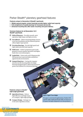 11 
Parker Stealth® planetary gearhead features 
Features unique to Generation II Stealth® gearheads 
• Widely spaced angular contact bearings provide higher radial load capacity 
• Full compliment of needle bearings for increased service life 
• Universal mounting kits offer easier mounting and quick delivery 
7 
2 
5 
8 
1 
5 
4 
1 
4 
6 
3 
6 
2 
3 
Space Tight? Turn Right 
For space constrained applications, Parker’s RS 
and RX right-angle gearheads o#er as much as a 
2X space savings compared to in-line products. 
Common features for all Generation I  II 
Stealth® gearheads 
1 Helical Planetary – Provides smooth, quiet 
operation, high torque and high accuracy. 
2 ServoMount® – Motor-mounting design ensures 
error-free installation and the balanced pinion 
allows higher input speeds. 
3 Precision Bearings – Provide high speed and 
high radial and axial load capacity. 
4 HeliCrown® – Parker’s proprietary gear tooth 
geometry ensures quieter operation and higher 
loads than conventional gears. 
5 Sealed Unit – Vition seals and O-Rings provide 
IP65 protection to prevent leaks and protect 
against harsh environments. 
6 Integral Ring Gear – Cutting the ring gear 
directly into the housing allows for larger 
bearing and planet gears, delivering maximum 
power and sti#ness in a minimum package. 
Features unique to Stealth® 
right-angle gearheads 
7 Spiral Bevel Gears – Deliver 
high e)ciency and high torque 
in a compact, right angle package. 
8 Compact Design – Package size 
is the same regardless of ratio. 
Sold  Serviced By: 
ELECTROMATE 
Toll Free Phone (877) SERVO98 
Toll Free Fax (877) SERV099 
www.electromate.com 
sales@electromate.com 
 