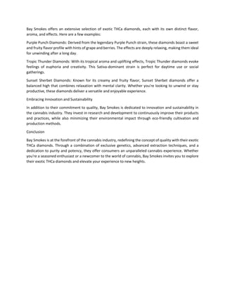 Bay Smokes offers an extensive selection of exotic THCa diamonds, each with its own distinct flavor,
aroma, and effects. Here are a few examples:
Purple Punch Diamonds: Derived from the legendary Purple Punch strain, these diamonds boast a sweet
and fruity flavor profile with hints of grape and berries. The effects are deeply relaxing, making them ideal
for unwinding after a long day.
Tropic Thunder Diamonds: With its tropical aroma and uplifting effects, Tropic Thunder diamonds evoke
feelings of euphoria and creativity. This Sativa-dominant strain is perfect for daytime use or social
gatherings.
Sunset Sherbet Diamonds: Known for its creamy and fruity flavor, Sunset Sherbet diamonds offer a
balanced high that combines relaxation with mental clarity. Whether you're looking to unwind or stay
productive, these diamonds deliver a versatile and enjoyable experience.
Embracing Innovation and Sustainability
In addition to their commitment to quality, Bay Smokes is dedicated to innovation and sustainability in
the cannabis industry. They invest in research and development to continuously improve their products
and practices, while also minimizing their environmental impact through eco-friendly cultivation and
production methods.
Conclusion
Bay Smokes is at the forefront of the cannabis industry, redefining the concept of quality with their exotic
THCa diamonds. Through a combination of exclusive genetics, advanced extraction techniques, and a
dedication to purity and potency, they offer consumers an unparalleled cannabis experience. Whether
you're a seasoned enthusiast or a newcomer to the world of cannabis, Bay Smokes invites you to explore
their exotic THCa diamonds and elevate your experience to new heights.
 