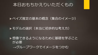 本日おもちかえりいただくもの
 ベイズ推定の基本の概念（集合のイメージ）
 モデルの選択（本当に初歩的な考え方）
 想像できるようになるために基礎を学ぶこと
が必要
→グループワークでイメージをつかむ
 