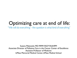 Optimizing care at end of life:
“We will do everything – the question is what kind of everything”




             Suzana Makowski, MD MMM FACP FAAHPM
Associate Director of Palliative Care in the Cancer Center of Excellence
                    Assistant Professor of Medicine
        UMass Memorial Medical Center, UMass Medical School
 
