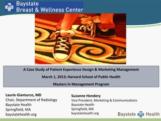 Suzanne Hendery
Vice President, Marketing & Communications
Baystate Health
Springfield, MA
baystatehealth.org
A Case Study of Patient Experience Design & Marketing Management
March 1, 2013; Harvard School of Public Health
Masters in Management Program
Laurie Gianturco, MD
Chair, Department of Radiology
Baystate Health
Springfield, MA
baystatehealth.org
 