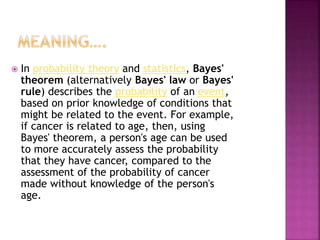  In probability theory and statistics, Bayes'
theorem (alternatively Bayes' law or Bayes'
rule) describes the probability of an event,
based on prior knowledge of conditions that
might be related to the event. For example,
if cancer is related to age, then, using
Bayes' theorem, a person's age can be used
to more accurately assess the probability
that they have cancer, compared to the
assessment of the probability of cancer
made without knowledge of the person's
age.
 