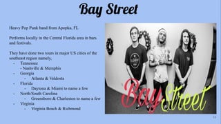 Bay Street
Heavy Pop Punk band from Apopka, FL
Performs locally in the Central Florida area in bars
and festivals.
They have done two tours in major US cities of the
southeast region namely,
- Tennessee
- Nashville & Memphis
- Georgia
- Atlanta & Valdosta
- Florida
- Daytona & Miami to name a few
- North/South Carolina
- Greensboro & Charleston to name a few
- Virginia
- Virginia Beach & Richmond
13
 