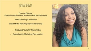 Jayna Davis
Creative Director,
Entertainment Business Student at Full Sail University
3300+ Climbing Coordinator
Social Media Marketing/Personal Branding
- Produced “Out of it” Music Video
- Specialized in Marketing Plan creation
14
 