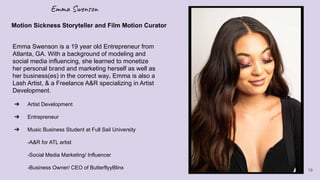 Emma Swenson
➔ Artist Development
➔ Entrepreneur
➔ Music Business Student at Full Sail University
-A&R for ATL artist
-Social Media Marketing/ Influencer
-Business Owner/ CEO of ButterflyyBlinx
Motion Sickness Storyteller and Film Motion Curator
Emma Swenson is a 19 year old Entrepreneur from
Atlanta, GA. With a background of modeling and
social media influencing, she learned to monetize
her personal brand and marketing herself as well as
her business(es) in the correct way. Emma is also a
Lash Artist, & a Freelance A&R specializing in Artist
Development.
18
 