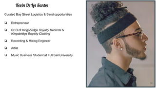 Kevin De Los Santos
❏ Entrepreneur
❏ CEO of Kingsbridge Royalty Records &
Kingsbridge Royalty Clothing
❏ Recording & Mixing Engineer
❏ Artist
❏ Music Business Student at Full Sail University
Curated Bay Street Logistics & Band opportunities
19
 