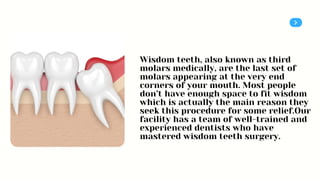 Wisdom teeth, also known as third
molars medically, are the last set of
molars appearing at the very end
corners of your mouth. Most people
don’t have enough space to fit wisdom
which is actually the main reason they
seek this procedure for some relief.Our
facility has a team of well-trained and
experienced dentists who have
mastered wisdom teeth surgery.
 