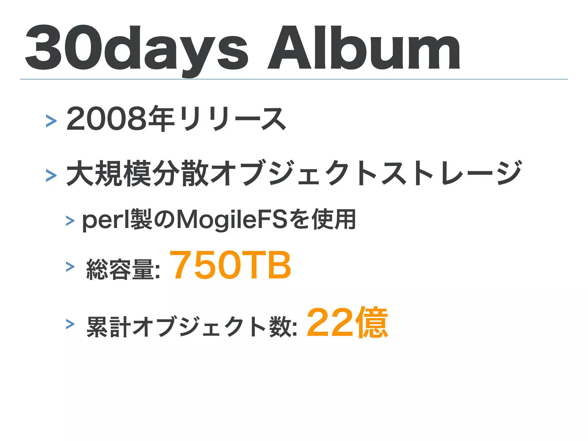 30days Album
> 2008年リリース
> 大規模分散オブジェクトストレージ
> perl製のMogileFSを使用
> 総容量: 750TB
> 累計オブジェクト数: 22億
 