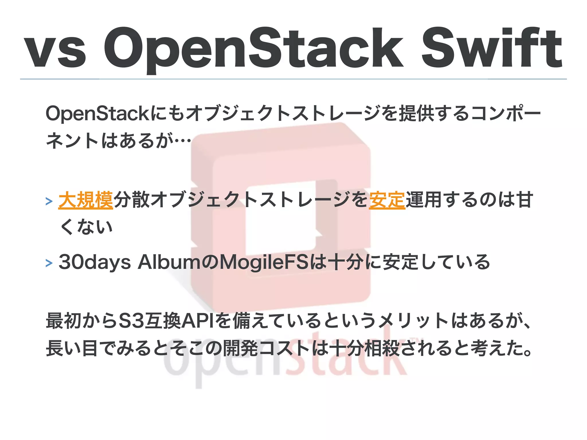 vs OpenStack Swift
OpenStackにもオブジェクトストレージを提供するコンポー
ネントはあるが…
> 大規模分散オブジェクトストレージを安定運用するのは甘
くない
> 30days AlbumのMogileFSは十分に安定している
最初からS3互換APIを備えているというメリットはあるが、
長い目でみるとそこの開発コストは十分相殺されると考えた。
 