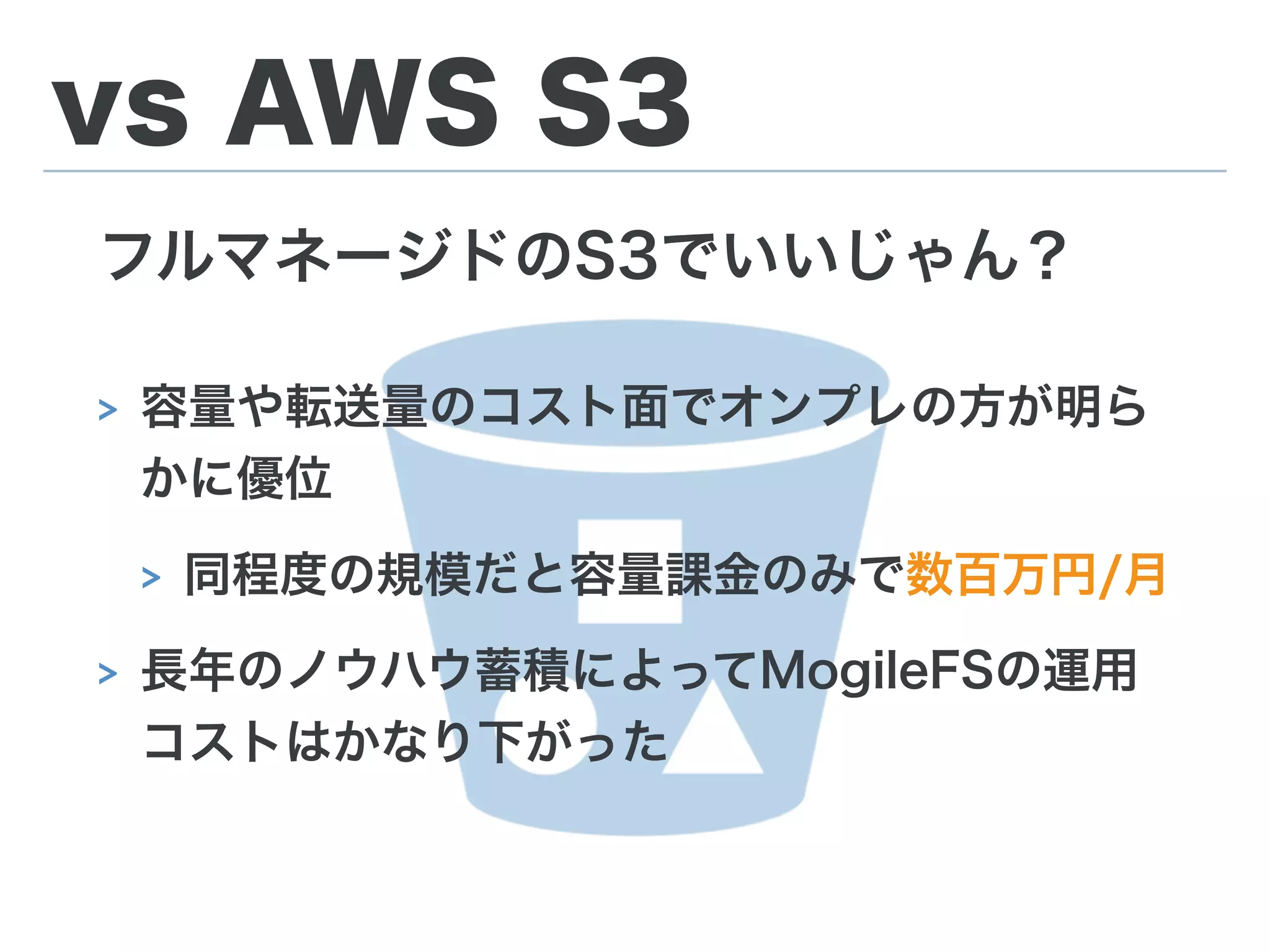 vs AWS S3
フルマネージドのS3でいいじゃん？
> 容量や転送量のコスト面でオンプレの方が明ら
かに優位
> 同程度の規模だと容量課金のみで数百万円/月
> 長年のノウハウ蓄積によってMogileFSの運用
コストはかなり下がった
 