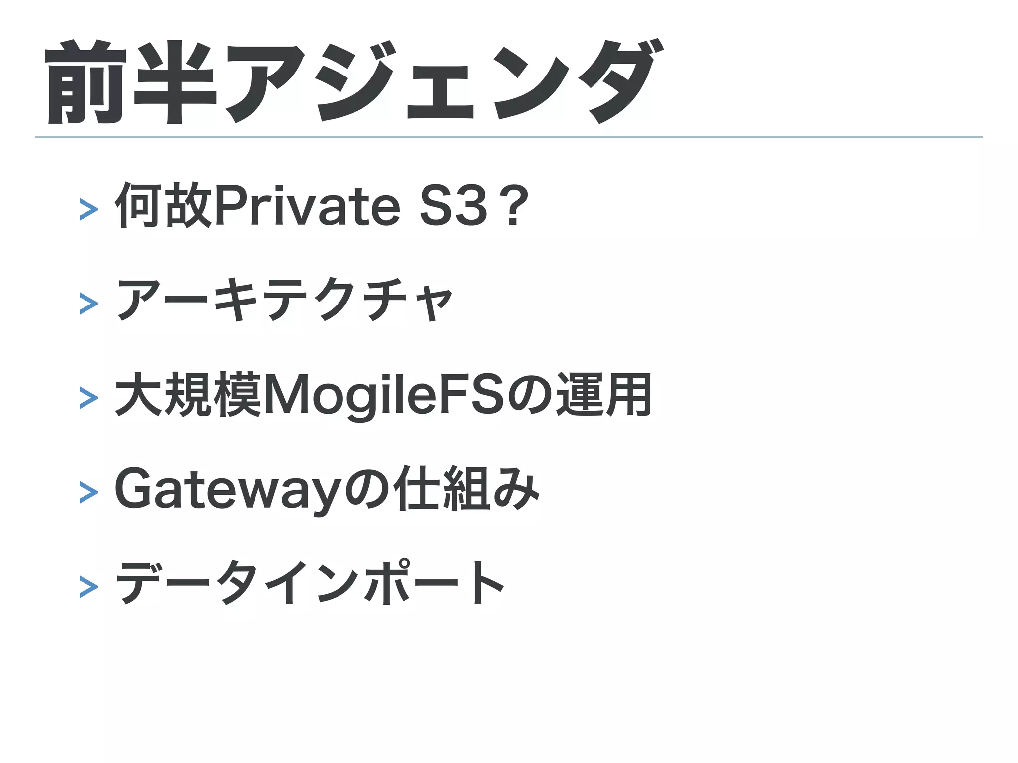 前半アジェンダ
> 何故Private S3？
> アーキテクチャ
> 大規模MogileFSの運用
> Gatewayの仕組み
> データインポート
 