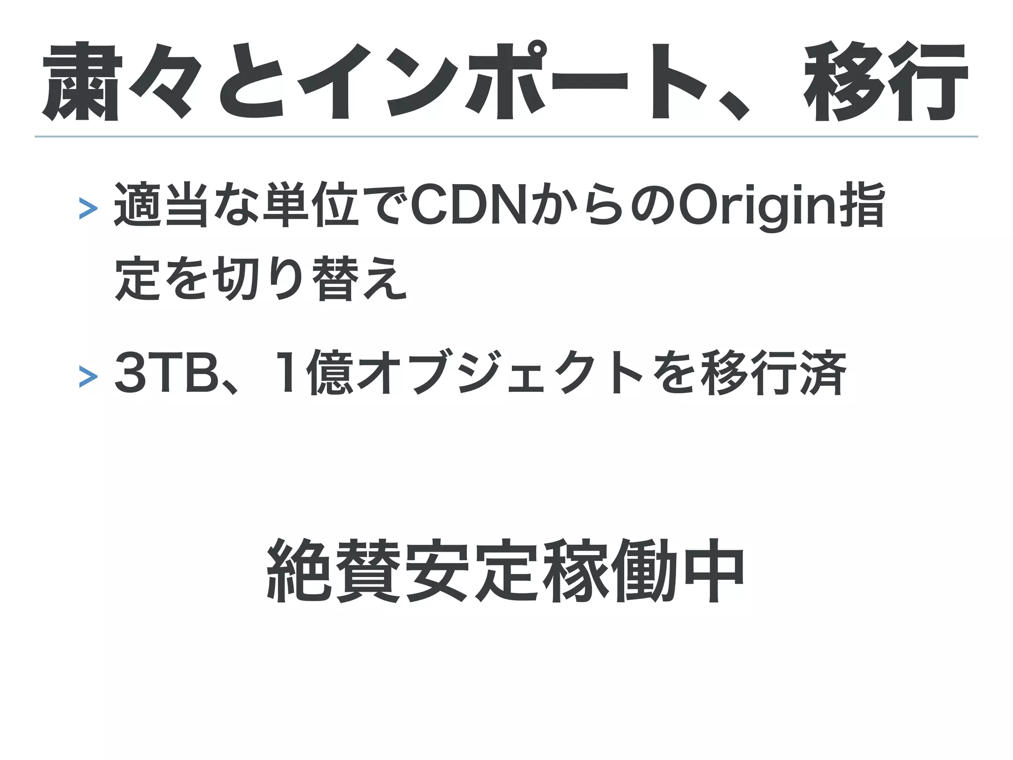 DBメンテ祭り
import検証中に発覚した問題への対応。
> ETag(md5値)保存用のカラム追加
> インデックスの追加
> path(object key)カラムのサイズを255→512に変更
> pathをcase sensitiveにする為にcollationを変更
約9億レコードのテーブルへのALTERで最長25時間。
MHAのオンラインマスター切り替えを利用したメンテナンスで
全てサービスダウンタイムは無し。
 