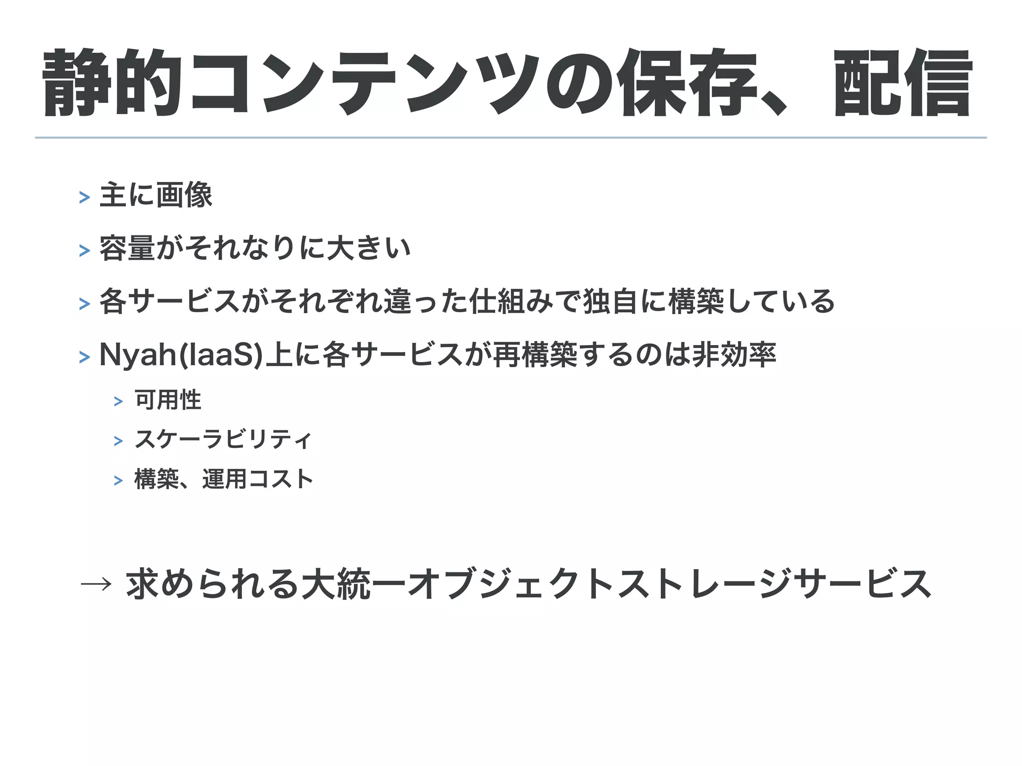 静的コンテンツの保存、配信
> 主に画像
> 容量がそれなりに大きい
> 各サービスがそれぞれ違った仕組みで独自に構築している
> Nyah(IaaS)上に各サービスが再構築するのは非効率
> 可用性
> スケーラビリティ
> 構築、運用コスト
→ 求められる大統一オブジェクトストレージサービス
 