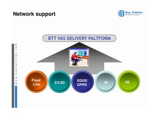Network support



              BTT VAS DELIVERY PALTFORM




      Fixed              EDGE/
                2/2.5G              IP    3G
       Line              GPRS
 