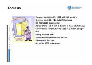 About us

           Company established in 1992 with IDBI Venture
           Recently funded by NEA-Indo US Ventures
           ISO 9001:2000 Organization
           Market Share > 70 % (IVR & Dialer ) in Telco’s & Railways
           Currently our systems handle close to 2 Million calls per
           Day
           Strong In-House R&D
           Proven end-to-end diverse solutions
           Professional Services
           More than 1500 installations
 