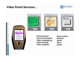 Video Portal Services…


                                           Greeting




                menu
      Tourist Information

       Map
       Map
        Emergency nos
        Dial Info Guide
        Restaurant Motels    Entertainment            Movie trailers
        After dinner spots
        Shopping Malls       Tourist Information      Weather
        Hail a Cab
                             Video campaigning        Sports
                             Video banking            News
                             Video helpdesk           Stocks
 