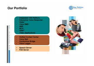 Our Portfolio

     •   Integrated VAS Platform
     •   Interactive Voice Response
     •   Dialer
     •   Voice SMS
     •   SMS
     •   MCA
     •   CRBT
     •   Video Applications

     •   Unified Contact Center
     •   Voice Mail
     •   Conference Bridge
     •   Voice Logger

     •   Speech Server
     •   FAX Server
 