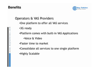 Benefits


    Operators & VAS Providers
      •One platform to offer all VAS services
      •3G ready
      •Platform comes with built-in VAS Applications
       Platform
           •Voice & Video
      •Faster time to market
      •Consolidate all services to one single platform
      •Highly Scalable
 