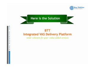 Here is the Solution


              BTT
Integrated VAS Delivery Platform
  total solution for your value added services
 