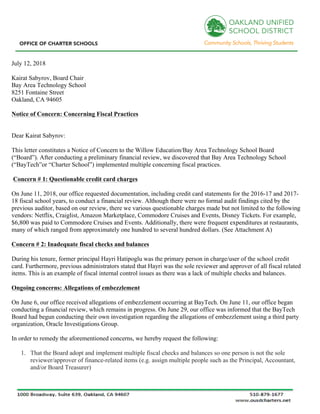 July 12, 2018
Kairat Sabyrov, Board Chair
Bay Area Technology School
8251 Fontaine Street
Oakland, CA 94605
Notice of Concern: Concerning Fiscal Practices
Dear Kairat Sabyrov:
This letter constitutes a Notice of Concern to the Willow Education/Bay Area Technology School Board
(“Board”). After conducting a preliminary financial review, we discovered that Bay Area Technology School
(“BayTech”or “Charter School”) implemented multiple concerning fiscal practices.
Concern # 1: Questionable credit card charges
On June 11, 2018, our office requested documentation, including credit card statements for the 2016-17 and 2017-
18 fiscal school years, to conduct a financial review. Although there were no formal audit findings cited by the
previous auditor, based on our review, there we various questionable charges made but not limited to the following
vendors: Netflix, Craiglist, Amazon Marketplace, Commodore Cruises and Events, Disney Tickets. For example,
$6,800 was paid to Commodore Cruises and Events. Additionally, there were frequent expenditures at restaurants,
many of which ranged from approximately one hundred to several hundred dollars. (See Attachment A)
Concern # 2: Inadequate fiscal checks and balances
During his tenure, former principal Hayri Hatipoglu was the primary person in charge/user of the school credit
card. Furthermore, previous administrators stated that Hayri was the sole reviewer and approver of all fiscal related
items. This is an example of fiscal internal control issues as there was a lack of multiple checks and balances.
Ongoing concerns: Allegations of embezzlement
On June 6, our office received allegations of embezzlement occurring at BayTech. On June 11, our office began
conducting a financial review, which remains in progress. On June 29, our office was informed that the BayTech
Board had begun conducting their own investigation regarding the allegations of embezzlement using a third party
organization, Oracle Investigations Group.
In order to remedy the aforementioned concerns, we hereby request the following:
1. That the Board adopt and implement multiple fiscal checks and balances so one person is not the sole
reviewer/approver of finance-related items (e.g. assign multiple people such as the Principal, Accountant,
and/or Board Treasurer)
 