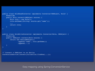 public class RoleReadConverter implements Converter<DBObject, Role> {!
    @Override!
    public Role convert(DBObject source) {!
        Role role = new Role();!
        role.setName((String) source.get("name"));!
        ...!
        return role;!
    }!
}!
!
!
public class RoleWriteConverter implements Converter<Role, DBObject> {!
    @Override!
    public DBObject convert(Role source) {!
        return new BasicDBObject()!
                .append("name", role.getName())!
                .append(...);!
    }!
}!
!
!
// Convert a DBObject to an Entity!
conversionService.convert(collection.findOne(...));




                     Easy mapping using Spring-ConversionService
 