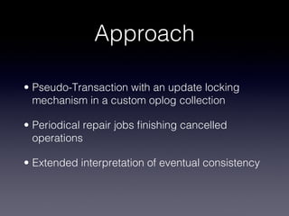 Approach

• Pseudo-Transaction with an update locking
  mechanism in a custom oplog collection


• Periodical repair jobs ﬁnishing cancelled
  operations


• Extended interpretation of eventual consistency
 