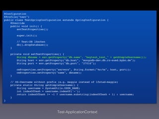 @Configuration!
@Profile("test")!
public class TestSpringConfiguration extends SpringConfiguration {!
    @Override!
    public void init() {!
        setTestProperties();!
        !
        super.init();!
        !
        // Test-DB löschen!
        db().dropDatabase();!
    }!
    !
    private void setTestProperties() {!
        String dbname = env.getProperty("db.name", "baytext_test_" + getSimpleUsername());!
        String host = env.getProperty("db.host", "mongodb-dev.db.rz-sued.bybn.de");!
        String port = env.getProperty("db.port", "27016");!
        !
        cmProperties.setProperty("servers", String.format("%s:%s", host, port));!
        cmProperties.setProperty("name", dbname);!
    }!
!
    // OS-Username without prefix (e.g. maggie instead of lfstad-maggie)!
    private static String getSimpleUsername() {!
        String username = SystemUtils.USER_NAME;!
        int indexOfDash = username.indexOf('-');!
        return indexOfDash != -1 ? username.substring(indexOfDash + 1) : username;!
    }!
}



                                 Test-ApplicationContext
 