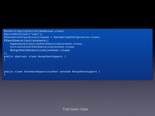 @RunWith(SpringJUnit4ClassRunner.class)!
@ActiveProfiles({"test"})!
@ContextConfiguration(classes = TestSpringConfiguration.class)!
@TestExecutionListeners({!
    DependencyInjectionTestExecutionListener.class,!
    DirtiesContextTestExecutionListener.class,!
    MongoTestExcecutionListener.class!
})!
public abstract class MongoTestSupport {!
}!
!
!
!
public class DocumentRepositoryTest extends MongoTestSupport {!
}!




                                     Test base class
 