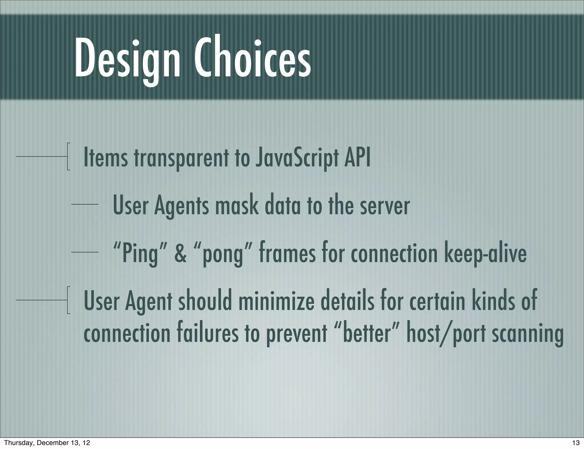Design Choices
                       Items transparent to JavaScript API
                            User Agents mask data to the server
                            “Ping” & “pong” frames for connection keep-alive
                       User Agent should minimize details for certain kinds of
                       connection failures to prevent “better” host/port scanning


Thursday, December 13, 12                                                           13
 