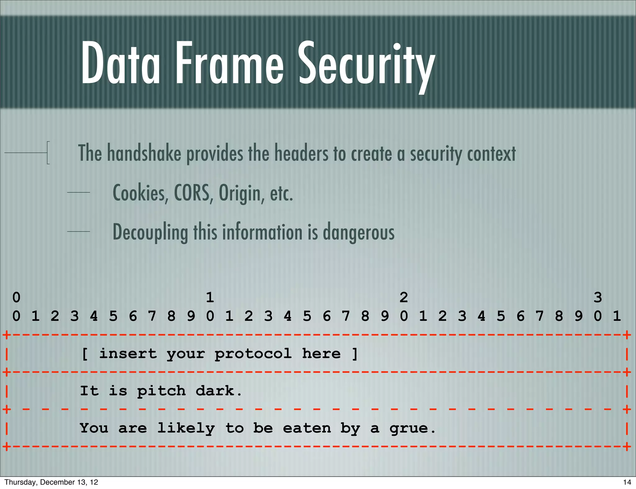 Data Frame Security
                   The handshake provides the headers to create a security context
                            Cookies, CORS, Origin, etc.
                            Decoupling this information is dangerous

  0                   1                   2                   3
  0 1 2 3 4 5 6 7 8 9 0 1 2 3 4 5 6 7 8 9 0 1 2 3 4 5 6 7 8 9 0 1
+---------------------------------------------------------------+
|        [ insert your protocol here ]                           |
+---------------------------------------------------------------+
|        It is pitch dark.                                       |
+ - - - - - - - - - - - - - - - - - - - - - - - - - - - - - - - +
|        You are likely to be eaten by a grue.                   |
+---------------------------------------------------------------+

Thursday, December 13, 12                                                            14
 