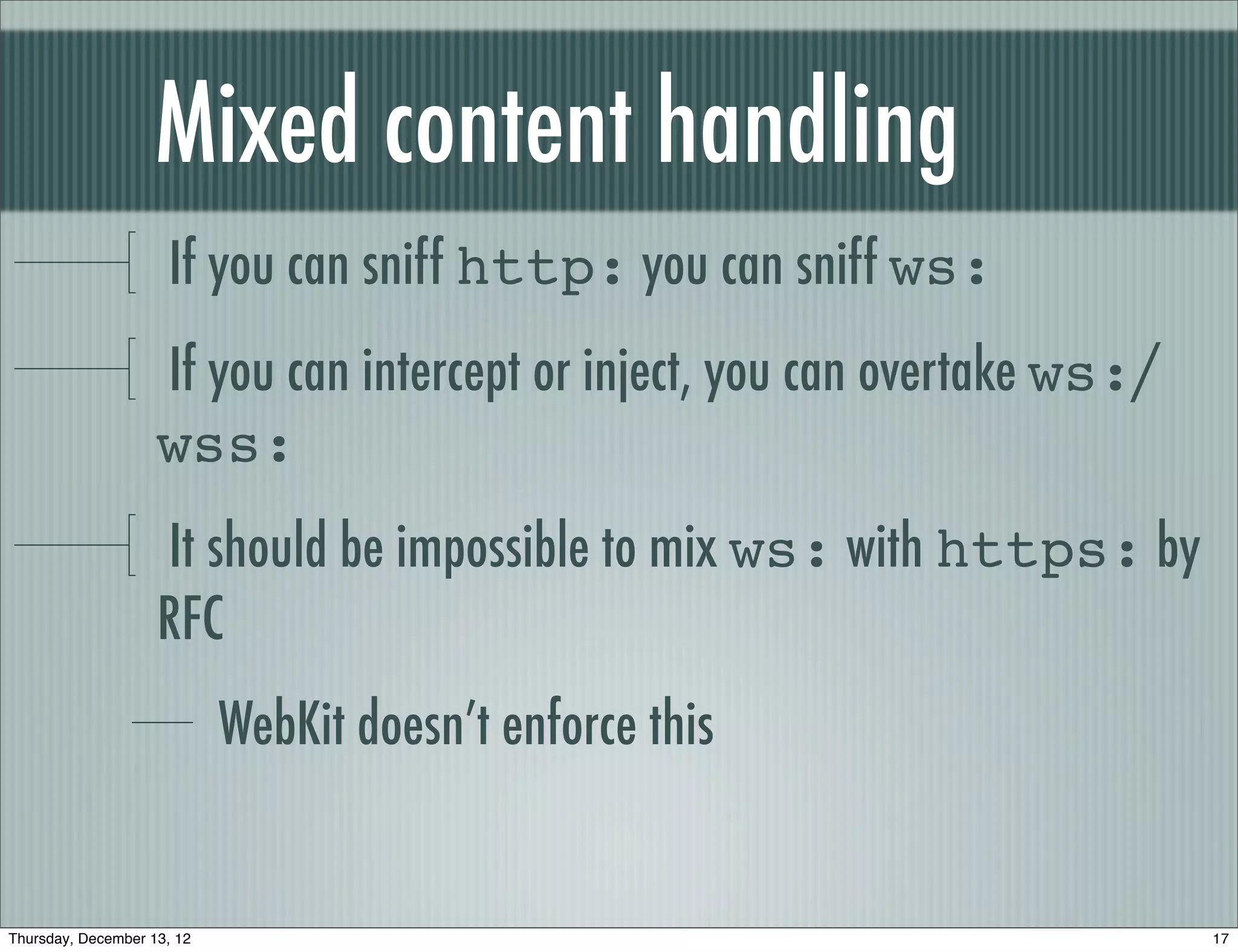 Mixed content handling
                      If you can sniff http: you can sniff ws:
                    If you can intercept or inject, you can overtake ws:/
                    wss:
                    It should be impossible to mix ws: with https: by
                    RFC
                            WebKit doesn’t enforce this


Thursday, December 13, 12                                                   17
 