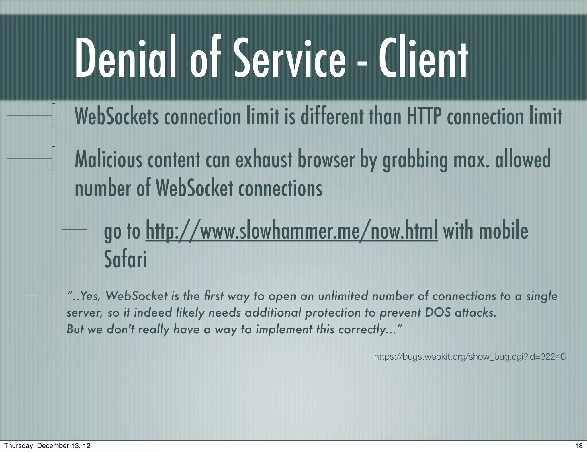 Denial of Service - Client
                    WebSockets connection limit is different than HTTP connection limit
                    Malicious content can exhaust browser by grabbing max. allowed
                    number of WebSocket connections
                            go to http://www.slowhammer.me/now.html with mobile
                            Safari
                  “..Yes, WebSocket is the ﬁrst way to open an unlimited number of connections to a single
                  server, so it indeed likely needs additional protection to prevent DOS attacks.
                  But we don't really have a way to implement this correctly...”

                                                                         https://bugs.webkit.org/show_bug.cgi?id=32246




Thursday, December 13, 12                                                                                                18
 