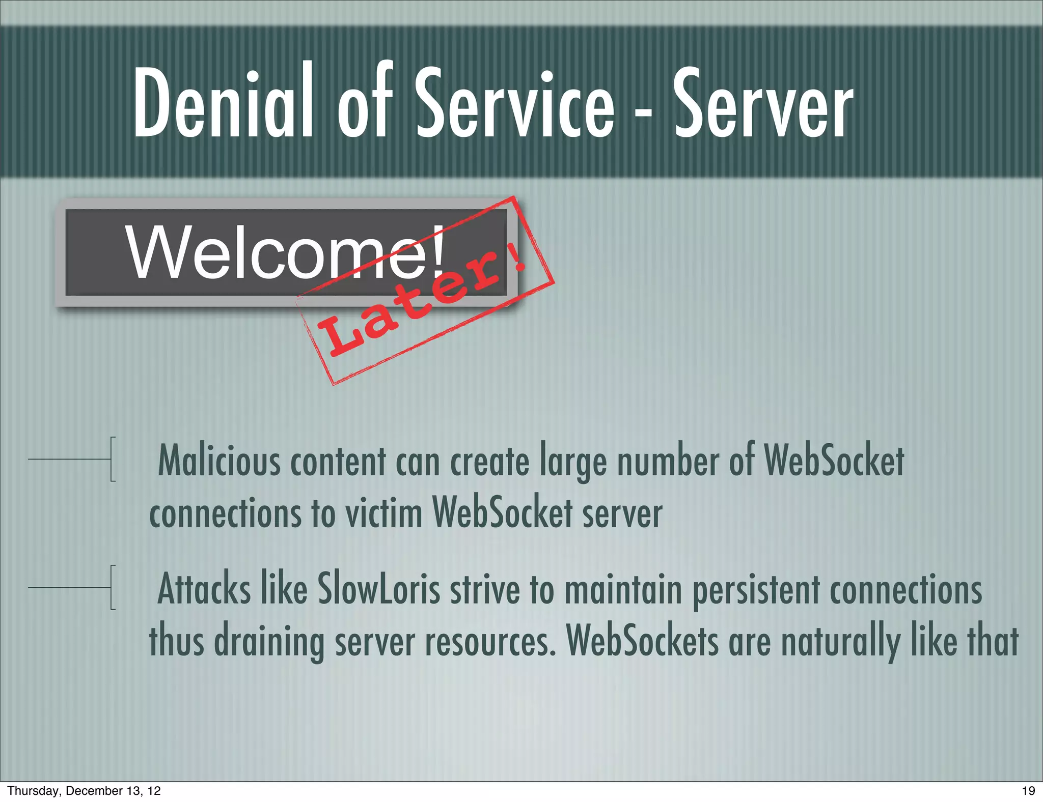 Denial of Service - Server
                  Welcome!er!
                                        a t
                                    L
                        Malicious content can create large number of WebSocket
                       connections to victim WebSocket server
                        Attacks like SlowLoris strive to maintain persistent connections
                       thus draining server resources. WebSockets are naturally like that


Thursday, December 13, 12                                                                   19
 