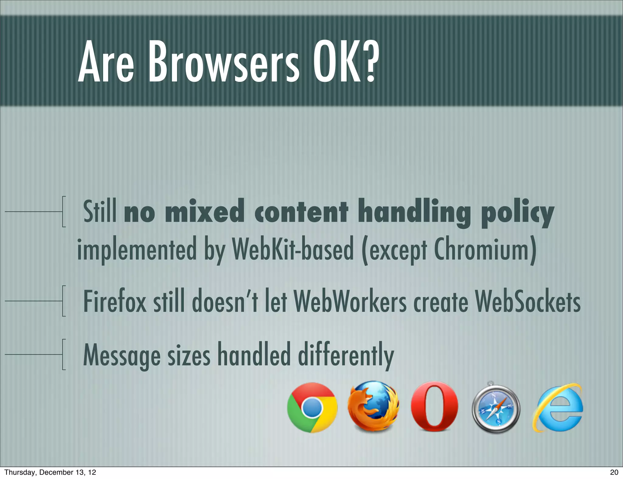 Are Browsers OK?

                    Still no mixed content handling policy
                   implemented by WebKit-based (except Chromium)
                     Firefox still doesn’t let WebWorkers create WebSockets
                     Message sizes handled differently


Thursday, December 13, 12                                                     20
 