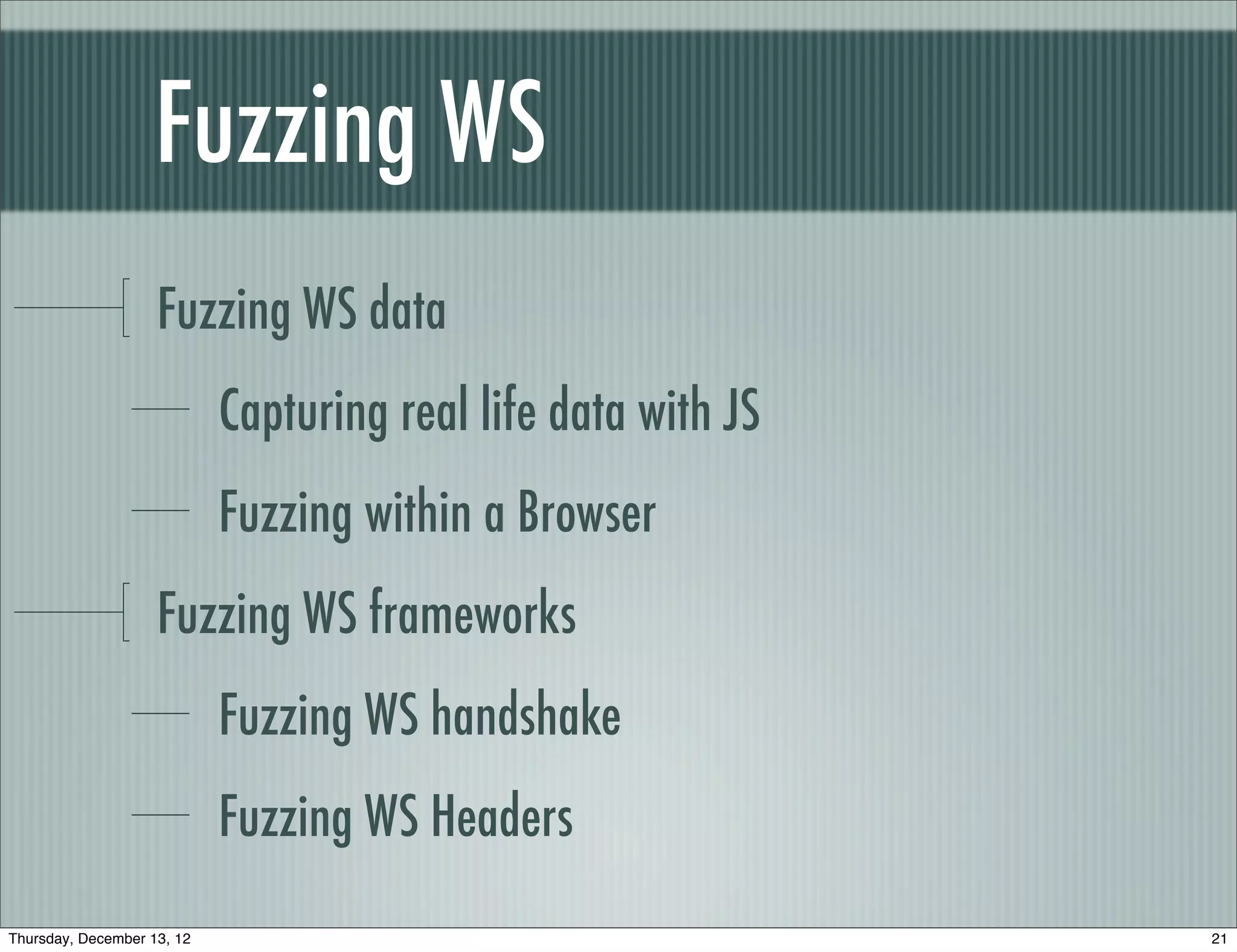 Fuzzing WS	
                    Fuzzing WS data
                            Capturing real life data with JS
                            Fuzzing within a Browser
                    Fuzzing WS frameworks
                            Fuzzing WS handshake
                            Fuzzing WS Headers
Thursday, December 13, 12                                      21
 