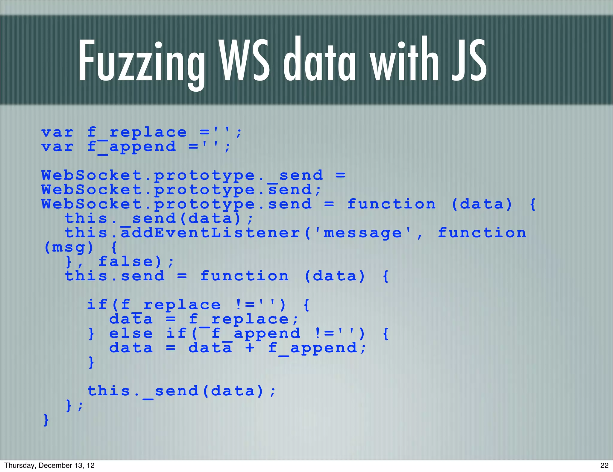 Fuzzing WS data with JS
          var f_replace ='';
          var f_append ='';
          WebSocket.prototype._send =
          WebSocket.prototype.send;
          WebSocket.prototype.send = function (data) {
            this._send(data);
            this.addEventListener('message', function
          (msg) {
            }, false);
            this.send = function (data) {
                      if(f_replace !='') {
                        data = f_replace;
                      } else if( f_append !='') {
                        data = data + f_append;
                      }
                      this._send(data);
                };
          }

Thursday, December 13, 12                                22
 