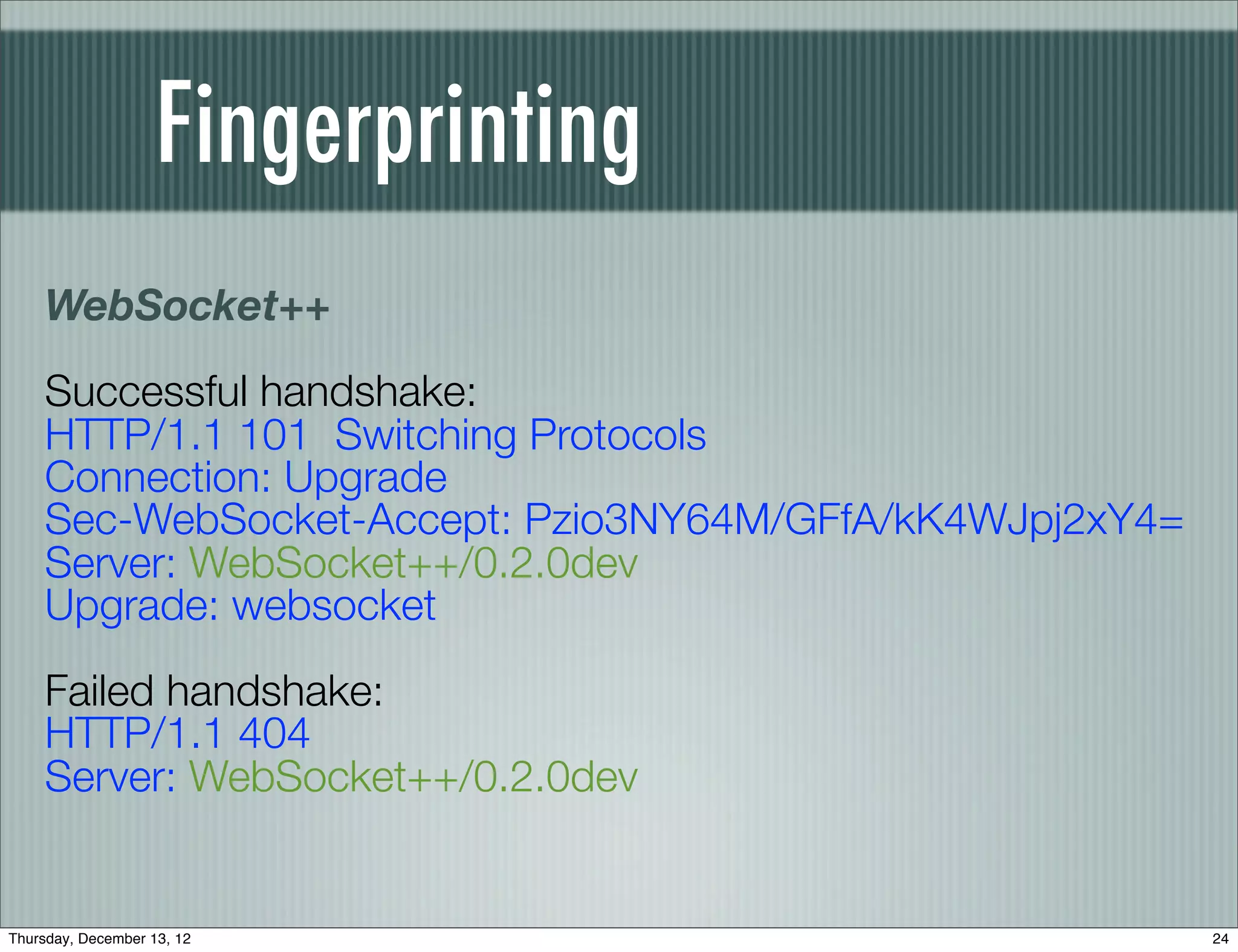 Fingerprinting
    WebSocket++
    Successful handshake:
    HTTP/1.1 101 Switching Protocols
    Connection: Upgrade
    Sec-WebSocket-Accept: Pzio3NY64M/GFfA/kK4WJpj2xY4=
    Server: WebSocket++/0.2.0dev
    Upgrade: websocket
    Failed handshake:
    HTTP/1.1 404
    Server: WebSocket++/0.2.0dev


Thursday, December 13, 12                                24
 