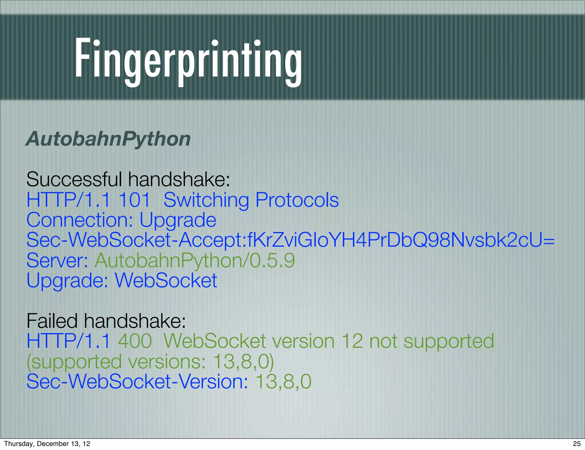 Fingerprinting
      AutobahnPython
      Successful handshake:
      HTTP/1.1 101 Switching Protocols
      Connection: Upgrade
      Sec-WebSocket-Accept:fKrZviGIoYH4PrDbQ98Nvsbk2cU=
      Server: AutobahnPython/0.5.9
      Upgrade: WebSocket
      Failed handshake:
      HTTP/1.1 400 WebSocket version 12 not supported
      (supported versions: 13,8,0)
      Sec-WebSocket-Version: 13,8,0

Thursday, December 13, 12                                 25
 