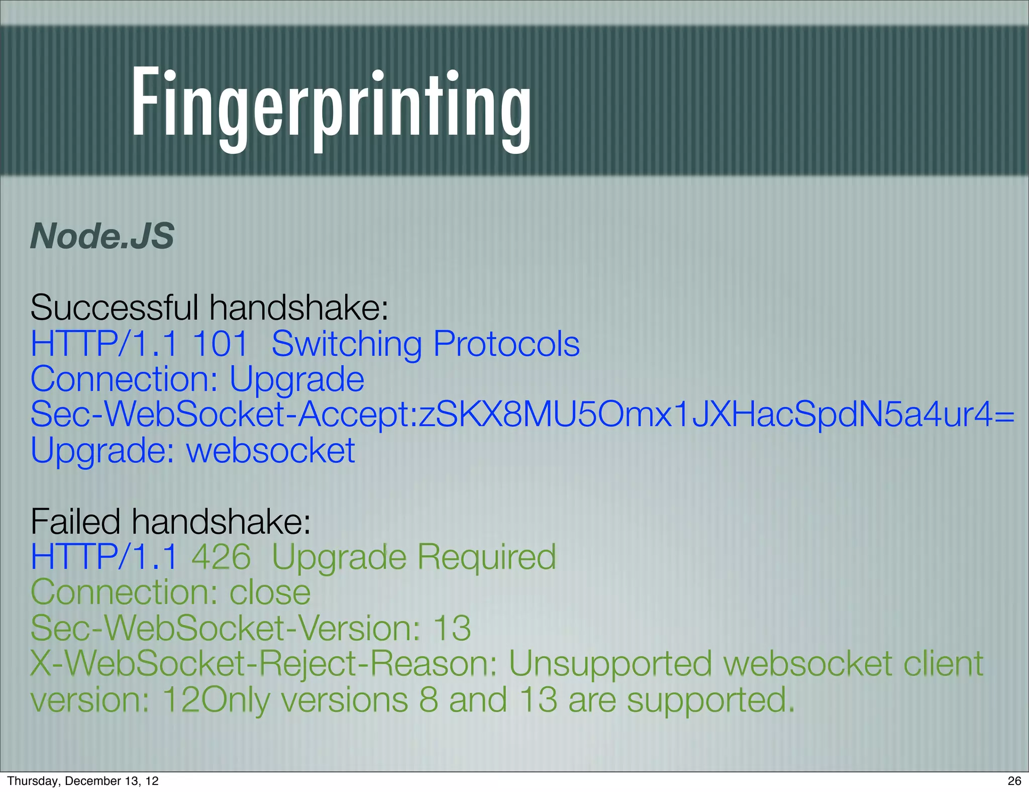 Fingerprinting
   Node.JS
   Successful handshake:
   HTTP/1.1 101 Switching Protocols
   Connection: Upgrade
   Sec-WebSocket-Accept:zSKX8MU5Omx1JXHacSpdN5a4ur4=
   Upgrade: websocket
   Failed handshake:
   HTTP/1.1 426 Upgrade Required
   Connection: close
   Sec-WebSocket-Version: 13
   X-WebSocket-Reject-Reason: Unsupported websocket client
   version: 12Only versions 8 and 13 are supported.

Thursday, December 13, 12                                    26
 