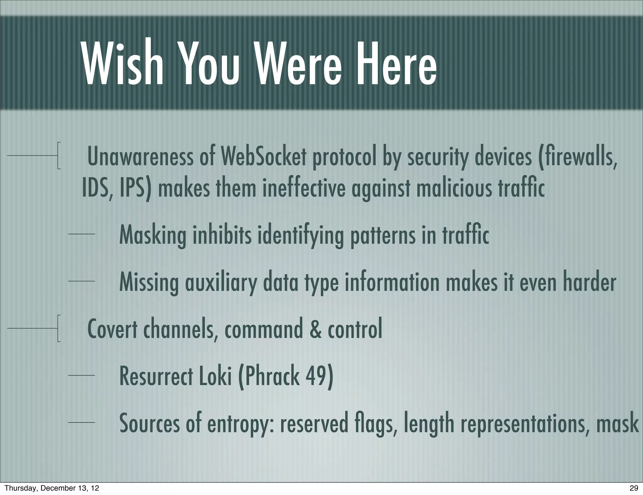 Wish You Were Here
                     Unawareness of WebSocket protocol by security devices (ﬁrewalls,
                    IDS, IPS) makes them ineffective against malicious trafﬁc
                            Masking inhibits identifying patterns in trafﬁc
                            Missing auxiliary data type information makes it even harder
                     Covert channels, command & control
                            Resurrect Loki (Phrack 49)
                            Sources of entropy: reserved ﬂags, length representations, mask

Thursday, December 13, 12                                                                  29
 