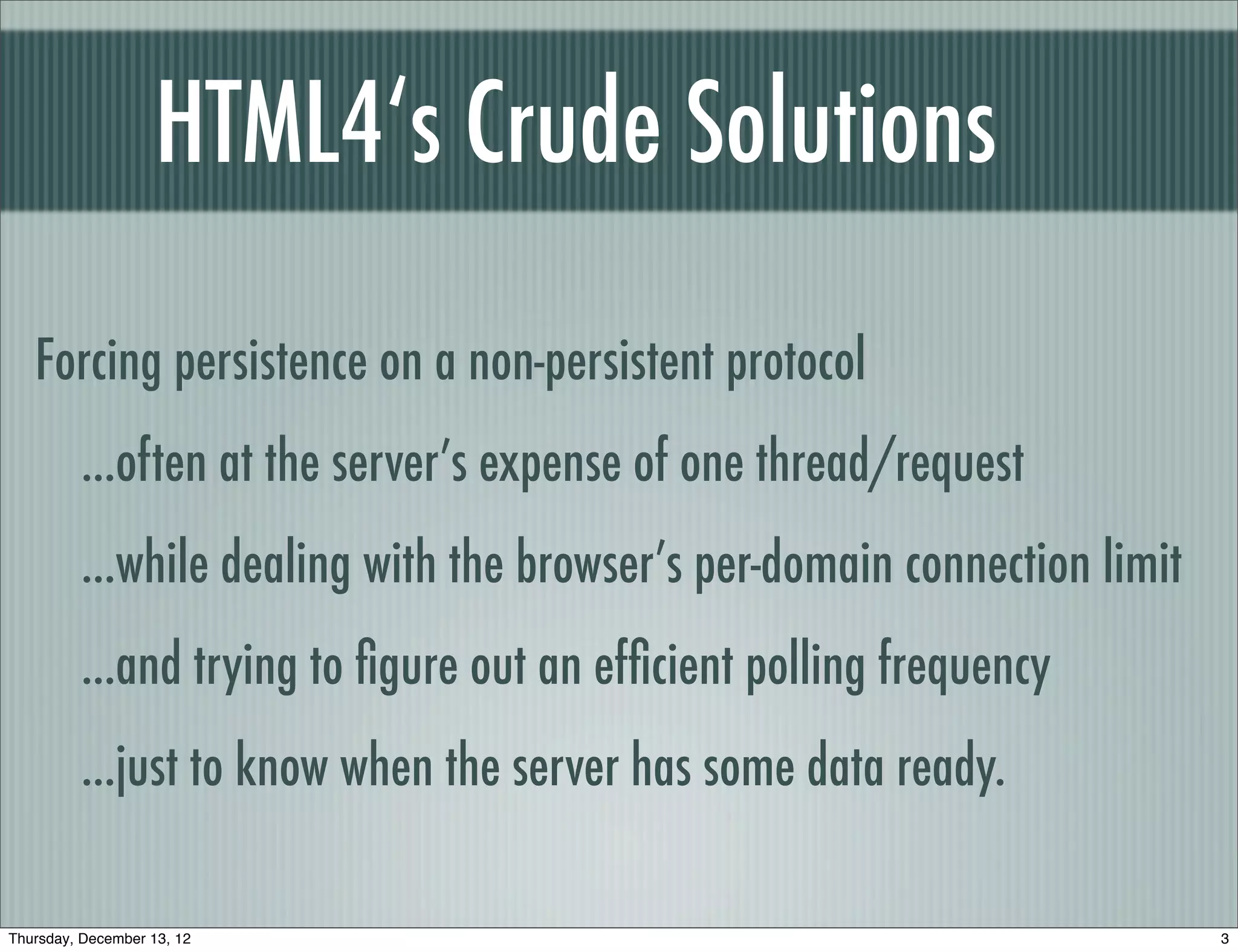 HTML4‘s Crude Solutions

   Forcing persistence on a non-persistent protocol
         ...often at the server’s expense of one thread/request
         ...while dealing with the browser’s per-domain connection limit
         ...and trying to ﬁgure out an efﬁcient polling frequency
         ...just to know when the server has some data ready.

Thursday, December 13, 12                                                  3
 