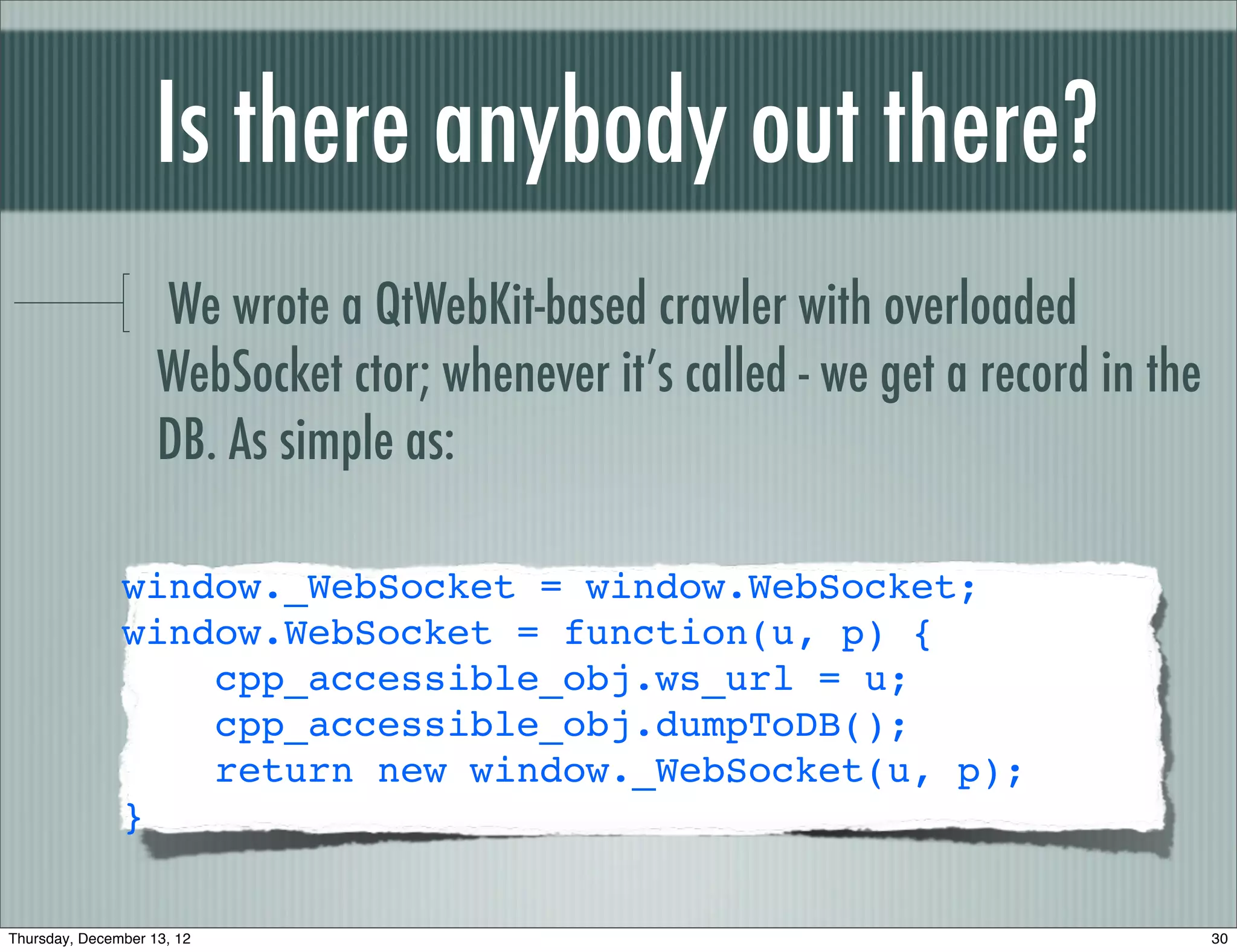 Is there anybody out there?
                    We wrote a QtWebKit-based crawler with overloaded
                    WebSocket ctor; whenever it’s called - we get a record in the
                    DB. As simple as:

               window._WebSocket = window.WebSocket;
               window.WebSocket = function(u, p) {
                   cpp_accessible_obj.ws_url = u;
                   cpp_accessible_obj.dumpToDB();
                   return new window._WebSocket(u, p);
               }


Thursday, December 13, 12                                                           30
 