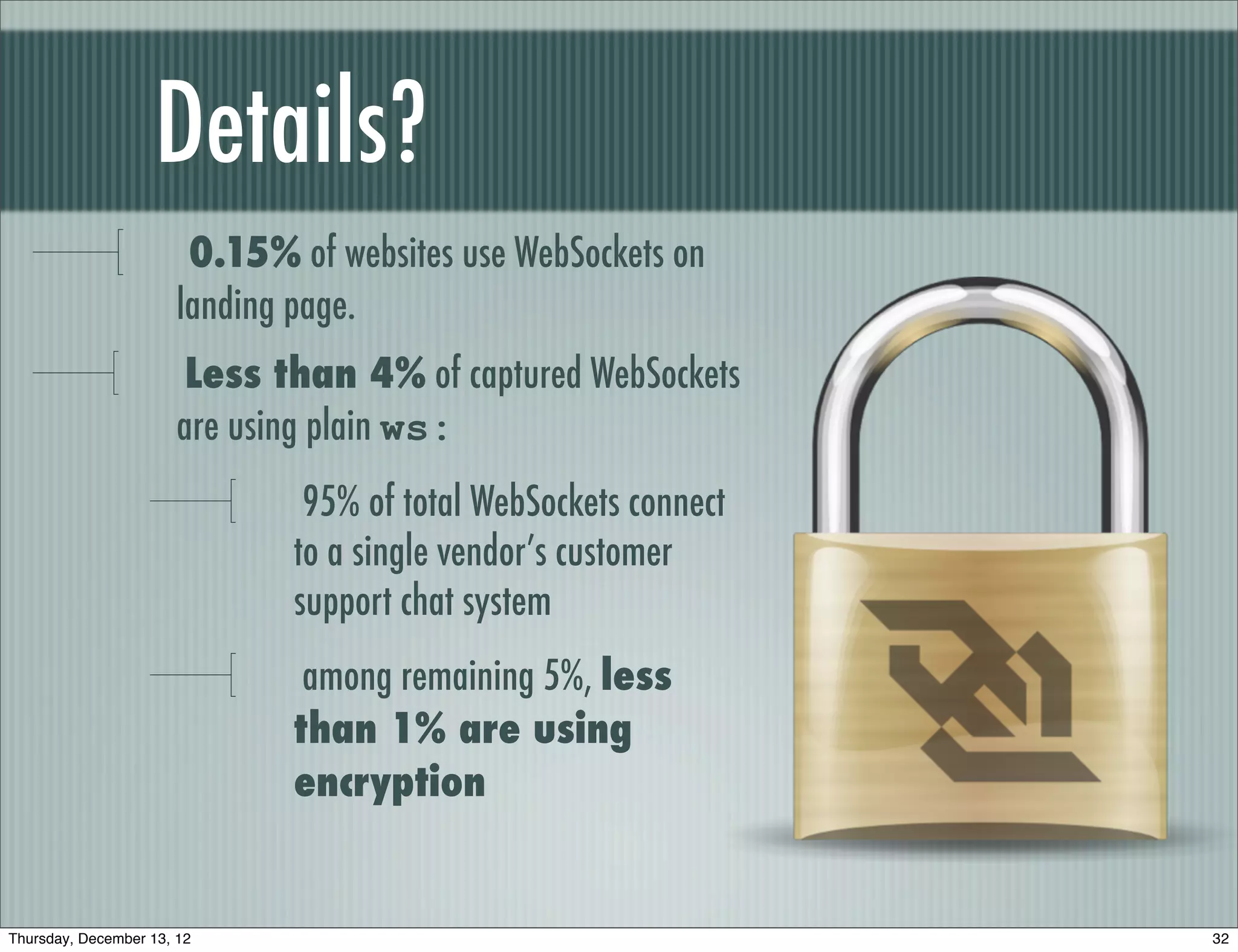 Details?
                        0.15% of websites use WebSockets on
                       landing page.
                        Less than 4% of captured WebSockets
                       are using plain ws:
                               95% of total WebSockets connect
                              to a single vendor’s customer
                              support chat system
                               among remaining 5%, less
                              than 1% are using
                              encryption


Thursday, December 13, 12                                        32
 