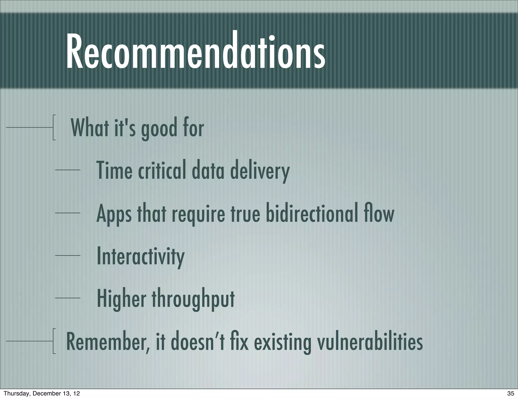 Recommendations
                     What it's good for
                            Time critical data delivery
                            Apps that require true bidirectional ﬂow
                            Interactivity
                            Higher throughput
                    Remember, it doesn’t ﬁx existing vulnerabilities
Thursday, December 13, 12                                              35
 