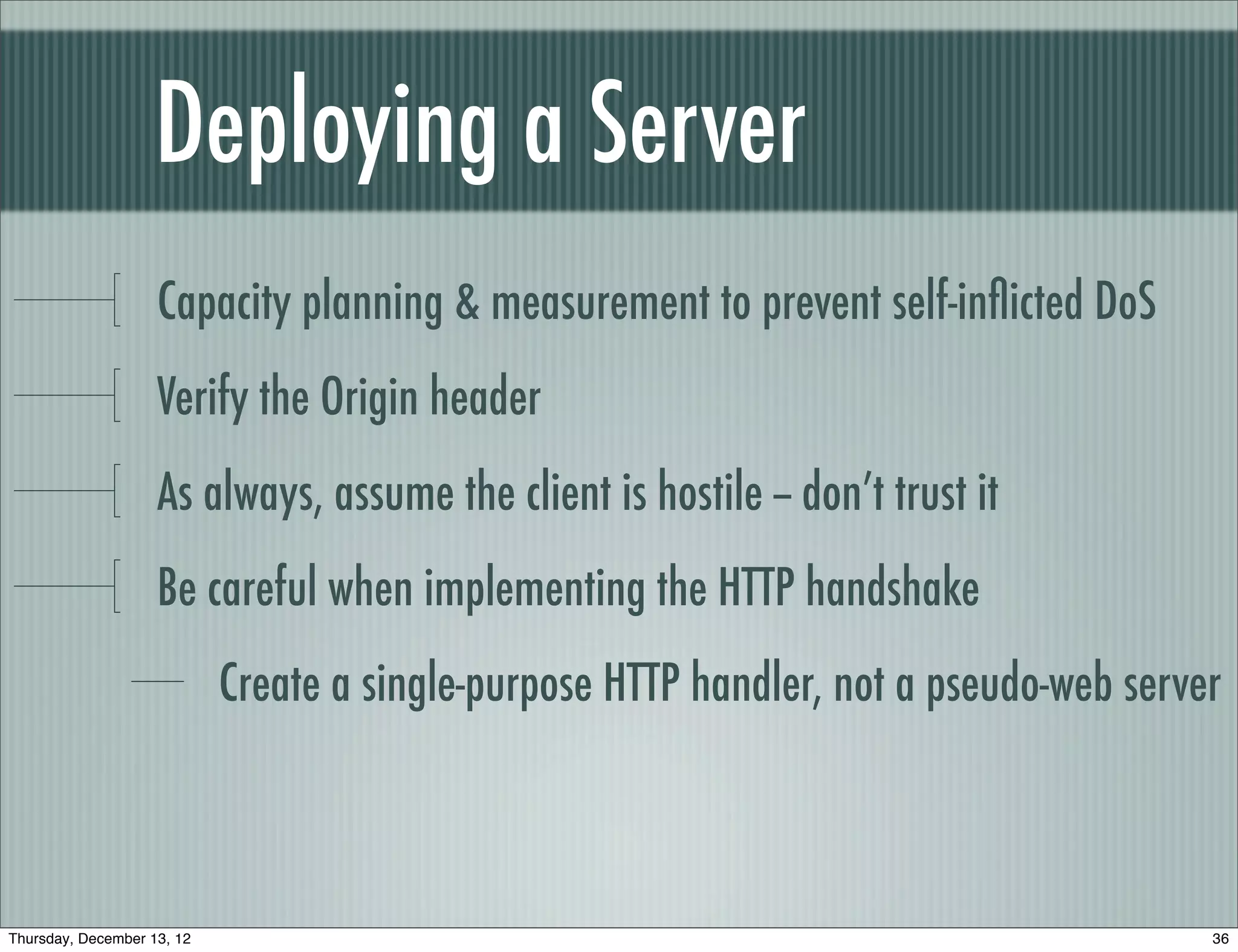 Deploying a Server
                    Capacity planning & measurement to prevent self-inﬂicted DoS
                    Verify the Origin header
                    As always, assume the client is hostile -- don’t trust it
                    Be careful when implementing the HTTP handshake
                            Create a single-purpose HTTP handler, not a pseudo-web server



Thursday, December 13, 12                                                               36
 